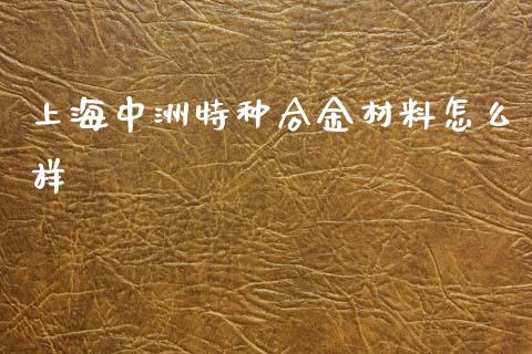 上海中洲特种合金材料怎么样_https://www.gongyisiwang.com_广发期货手续费_第1张