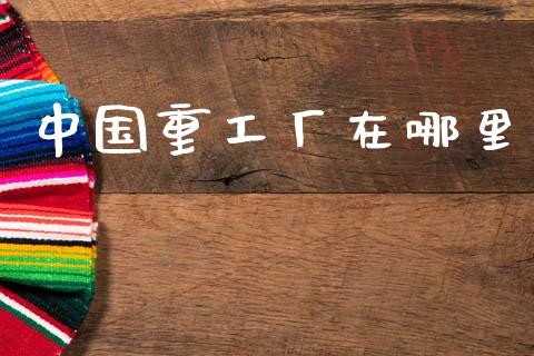 中国重工厂在哪里_https://www.gongyisiwang.com_焦炭期货手续费_第1张