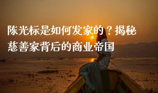 陈光标是如何发家的？揭秘慈善家背后的商业帝国_https://www.gongyisiwang.com_股指期货交易手续费_第1张