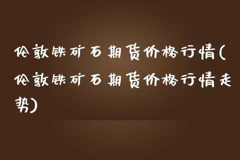 伦敦铁矿石期货价格行情(伦敦铁矿石期货价格行情走势)_https://www.gongyisiwang.com_广发期货手续费_第1张