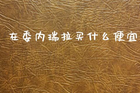 在委内瑞拉买什么便宜_https://www.gongyisiwang.com_广发期货手续费_第1张