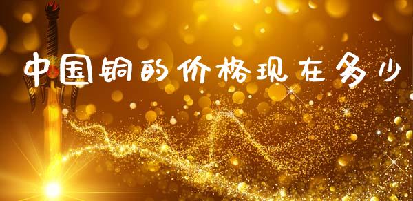 中国铜的价格现在多少_https://www.gongyisiwang.com_焦炭期货手续费_第1张