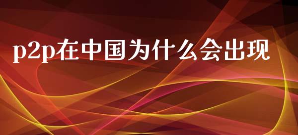 p2p在中国为什么会出现_https://www.gongyisiwang.com_广发期货手续费_第1张