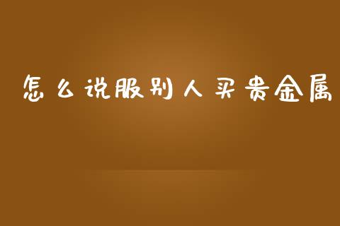 怎么说服别人买贵金属_https://www.gongyisiwang.com_广发期货手续费_第1张