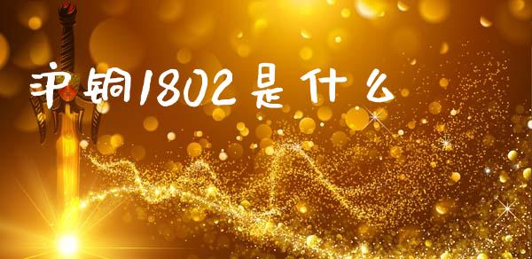 沪铜1802是什么_https://www.gongyisiwang.com_股指期货交易手续费_第1张