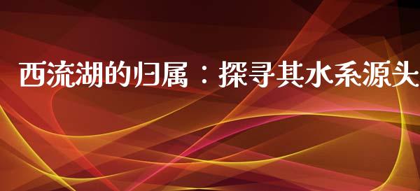 西流湖的归属：探寻其水系源头_https://www.gongyisiwang.com_期货公司手续费排名_第1张