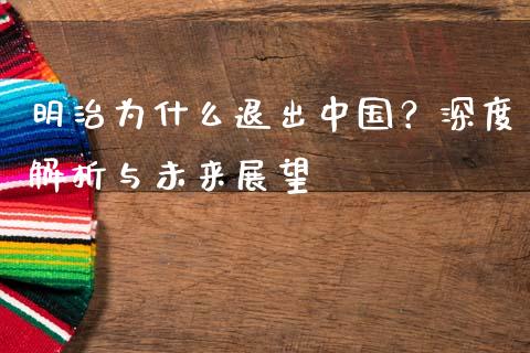 明治为什么退出中国？深度解析与未来展望_https://www.gongyisiwang.com_原油期货_第1张