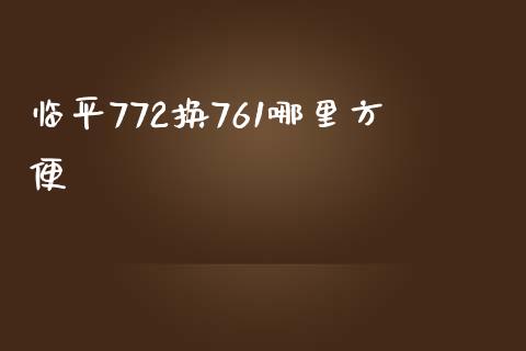 临平772换761哪里方便_https://www.gongyisiwang.com_原油期货_第1张