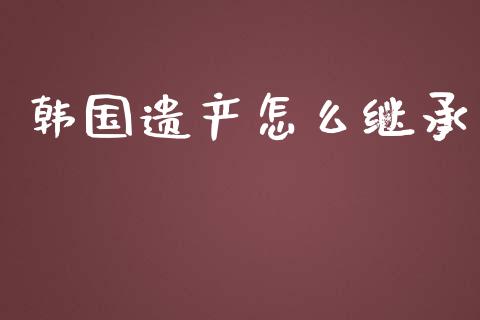 韩国遗产怎么继承_https://www.gongyisiwang.com_股指期货交易手续费_第1张