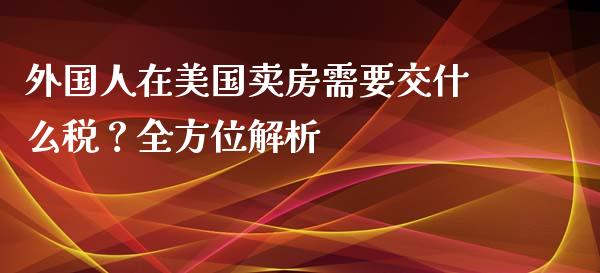外国人在美国卖房需要交什么税？全方位解析_https://www.gongyisiwang.com_恒指期货_第1张