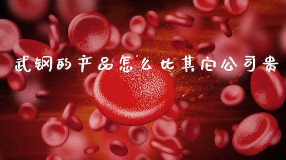武钢的产品怎么比其它公司贵_https://www.gongyisiwang.com_期货公司手续费排名_第1张
