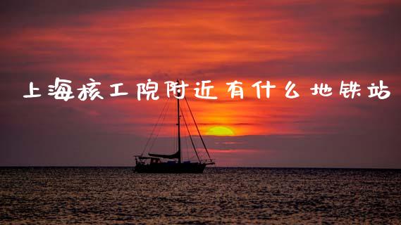 上海核工院附近有什么地铁站_https://www.gongyisiwang.com_期货公司手续费排名_第1张