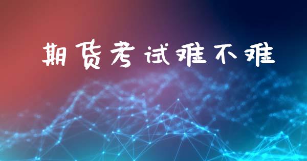 期货考试难不难_https://www.gongyisiwang.com_期货公司手续费排名_第1张