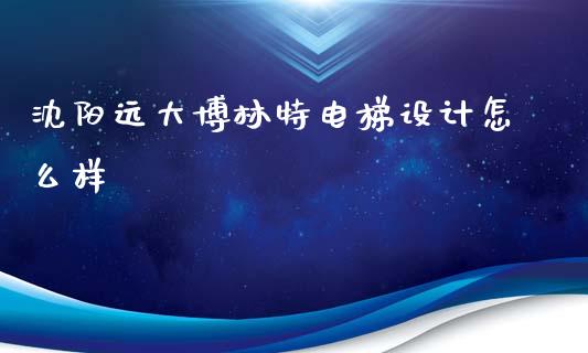 沈阳远大博林特电梯设计怎么样_https://www.gongyisiwang.com_广发期货手续费_第1张