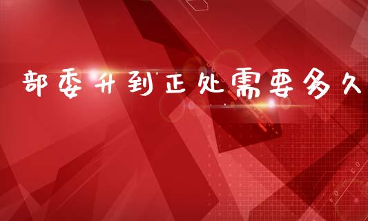 部委升到正处需要多久_https://www.gongyisiwang.com_期货公司手续费排名_第1张