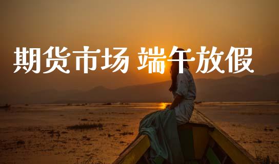 期货市场 端午放假_https://www.gongyisiwang.com_广发期货手续费_第1张
