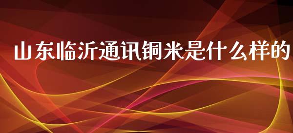 山东临沂通讯铜米是什么样的_https://www.gongyisiwang.com_焦炭期货手续费_第1张