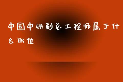 中国中铁副总工程师属于什么职位_https://www.gongyisiwang.com_股指期货交易手续费_第1张