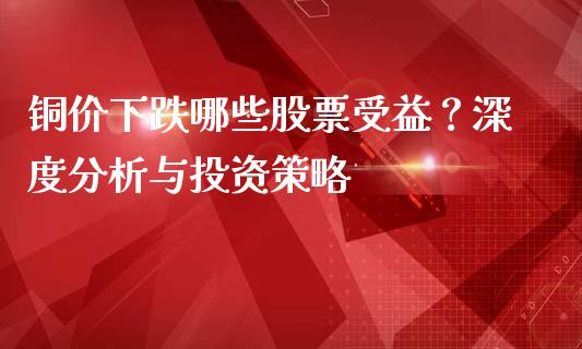 铜价下跌哪些股票受益？深度分析与投资策略_https://www.gongyisiwang.com_恒指期货_第1张