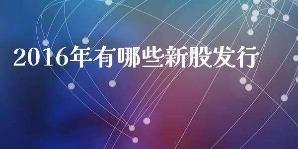 2016年有哪些新股发行_https://www.gongyisiwang.com_股指期货_第1张