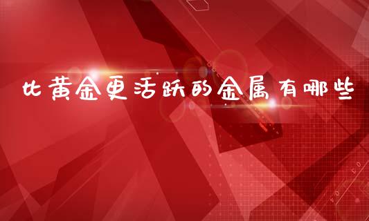 比黄金更活跃的金属有哪些_https://www.gongyisiwang.com_广发期货手续费_第1张