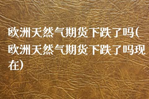 欧洲天然气期货下跌了吗(欧洲天然气期货下跌了吗现在)_https://www.gongyisiwang.com_期货公司手续费排名_第1张