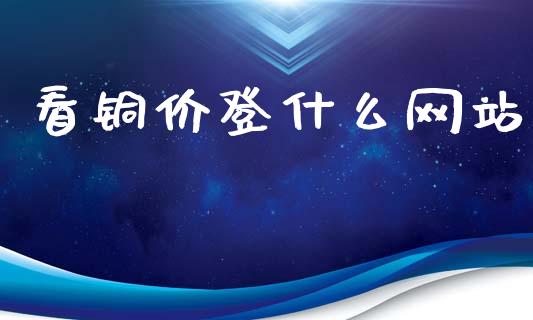 看铜价登什么网站_https://www.gongyisiwang.com_原油期货_第1张