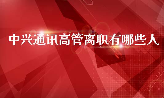 中兴通讯高管离职有哪些人_https://www.gongyisiwang.com_广发期货手续费_第1张