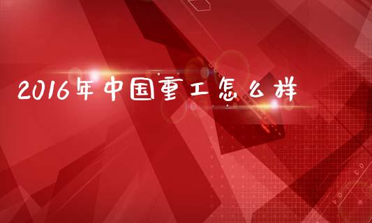 2016年中国重工怎么样_https://www.gongyisiwang.com_股指期货交易手续费_第1张