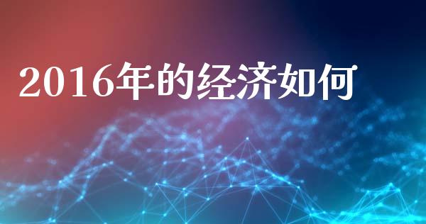2016年的经济如何_https://www.gongyisiwang.com_焦炭期货手续费_第1张