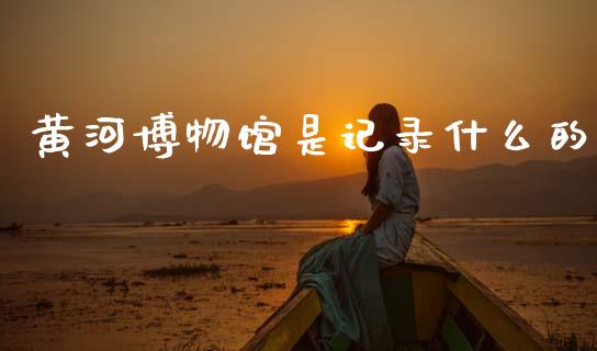 黄河博物馆是记录什么的_https://www.gongyisiwang.com_广发期货手续费_第1张