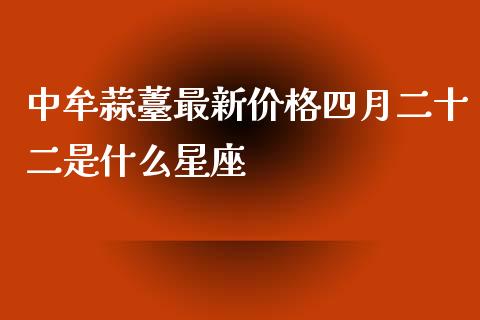 中牟蒜薹最新价格四月二十二是什么星座_https://www.gongyisiwang.com_焦炭期货手续费_第1张