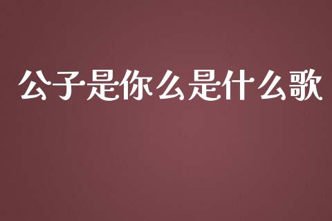 公子是你么是什么歌_https://www.gongyisiwang.com_股指期货交易手续费_第1张