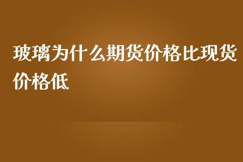 玻璃为什么期货价格比现货价格低_https://www.gongyisiwang.com_原油期货_第1张