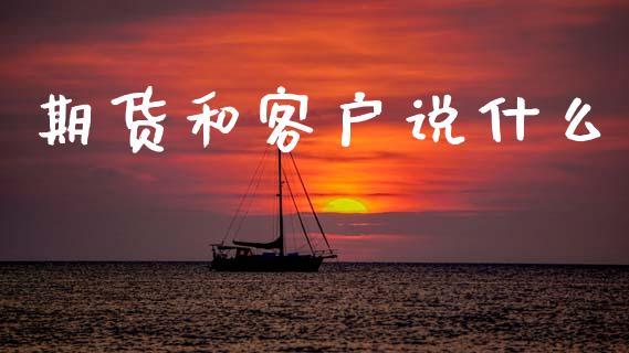 期货和客户说什么_https://www.gongyisiwang.com_广发期货手续费_第1张