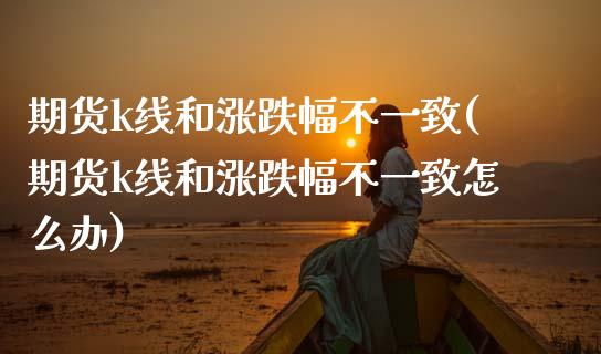 期货k线和涨跌幅不一致(期货k线和涨跌幅不一致怎么办)_https://www.gongyisiwang.com_股指期货交易手续费_第1张