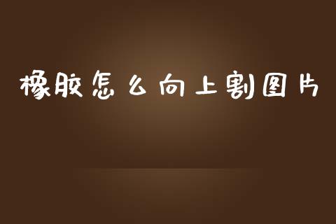 橡胶怎么向上割图片_https://www.gongyisiwang.com_股指期货交易手续费_第1张
