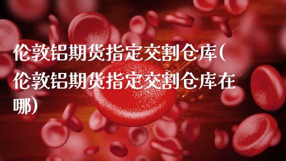 伦敦铝期货指定交割仓库(伦敦铝期货指定交割仓库在哪)_https://www.gongyisiwang.com_期货公司手续费排名_第1张