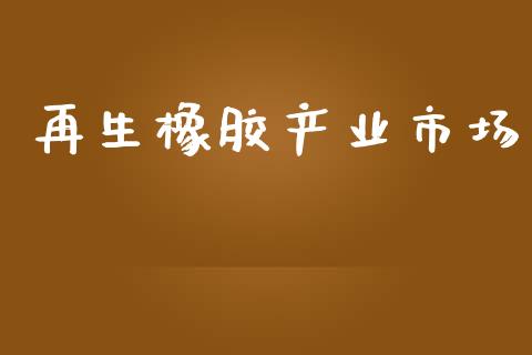 再生橡胶产业市场_https://www.gongyisiwang.com_焦炭期货手续费_第1张