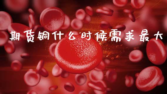 期货铜什么时候需求最大_https://www.gongyisiwang.com_恒指期货_第1张