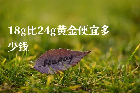 18g比24g黄金便宜多少钱_https://www.gongyisiwang.com_焦炭期货手续费_第1张