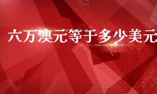 六万澳元等于多少美元_https://www.gongyisiwang.com_股指期货交易手续费_第1张