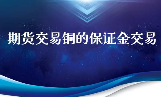 期货交易铜的保证金交易_https://www.gongyisiwang.com_原油期货_第1张