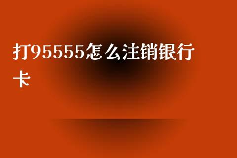 打95555怎么注销银行卡_https://www.gongyisiwang.com_股指期货交易手续费_第1张