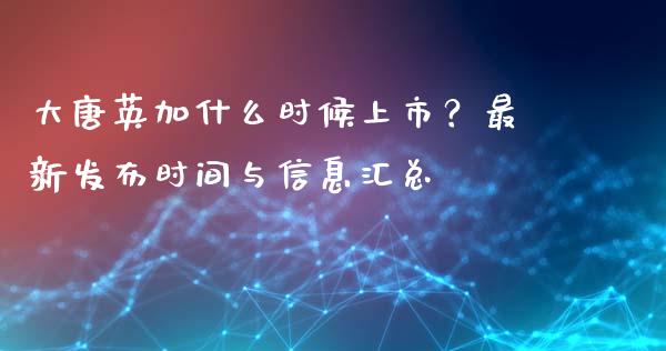 大唐英加什么时候上市？最新发布时间与信息汇总_https://www.gongyisiwang.com_股指期货交易手续费_第1张