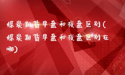 煤炭期货早盘和夜盘区别(煤炭期货早盘和夜盘区别在哪)_https://www.gongyisiwang.com_股指期货交易手续费_第1张