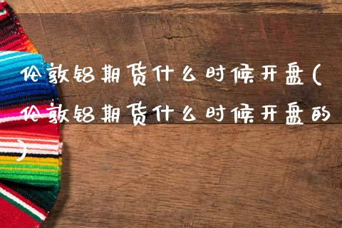 伦敦铝期货什么时候开盘(伦敦铝期货什么时候开盘的)_https://www.gongyisiwang.com_广发期货手续费_第1张