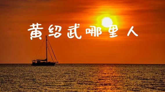 黄绍武哪里人_https://www.gongyisiwang.com_股指期货交易手续费_第1张