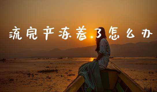 流完产冻着了怎么办_https://www.gongyisiwang.com_广发期货手续费_第1张