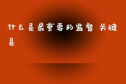 什么是最重要的监督 关键是_https://www.gongyisiwang.com_期货公司手续费排名_第1张